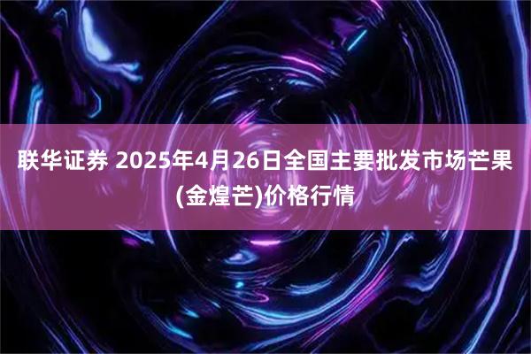 联华证券 2025年4月26日全国主要批发市场芒果(金煌芒)价格行情