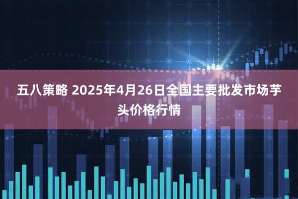 五八策略 2025年4月26日全国主要批发市场芋头价格行情