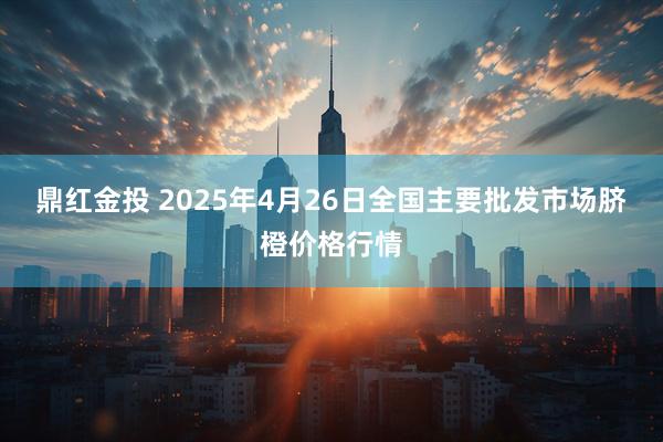 鼎红金投 2025年4月26日全国主要批发市场脐橙价格行情