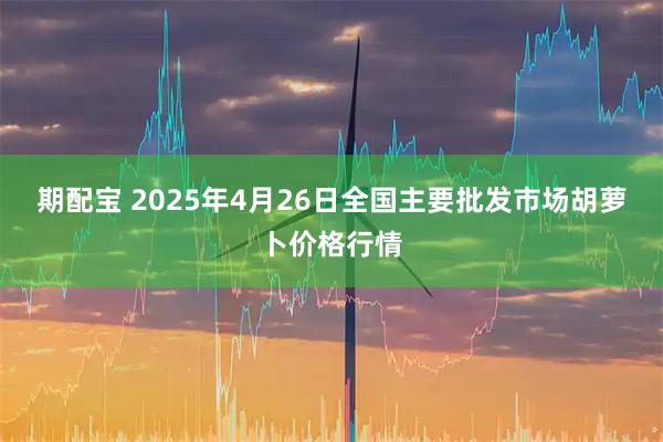 期配宝 2025年4月26日全国主要批发市场胡萝卜价格行情