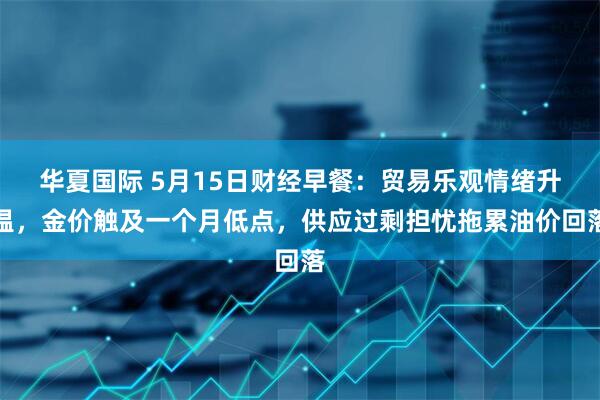 华夏国际 5月15日财经早餐：贸易乐观情绪升温，金价触及一个月低点，供应过剩担忧拖累油价回落