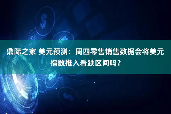 鼎际之家 美元预测：周四零售销售数据会将美元指数推入看跌区间吗？