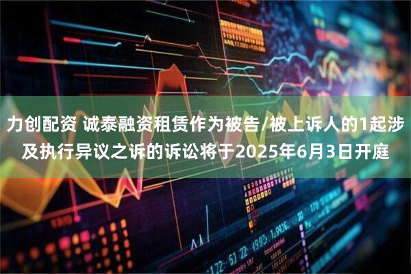 力创配资 诚泰融资租赁作为被告/被上诉人的1起涉及执行异议之诉的诉讼将于2025年6月3日开庭