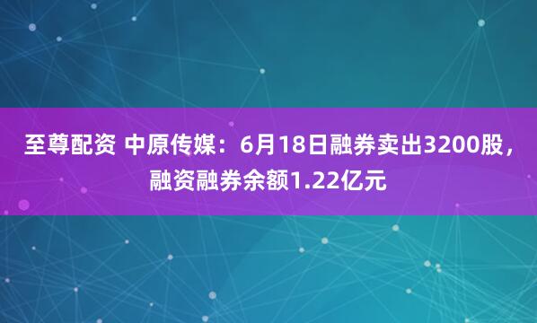 至尊配资 中原传媒：6月18日融券卖出3200股，融资融券余额1.22亿元