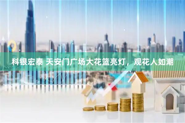 科银宏泰 天安门广场大花篮亮灯，观花人如潮