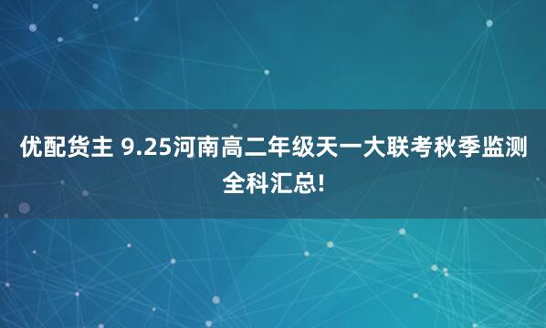 优配货主 9.25河南高二年级天一大联考秋季监测全科汇总!