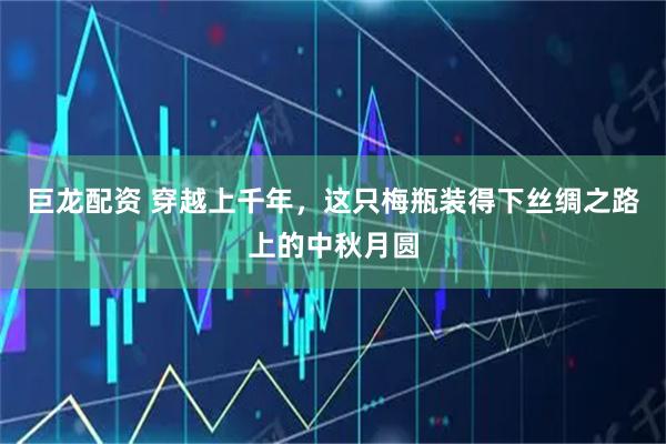 巨龙配资 穿越上千年，这只梅瓶装得下丝绸之路上的中秋月圆