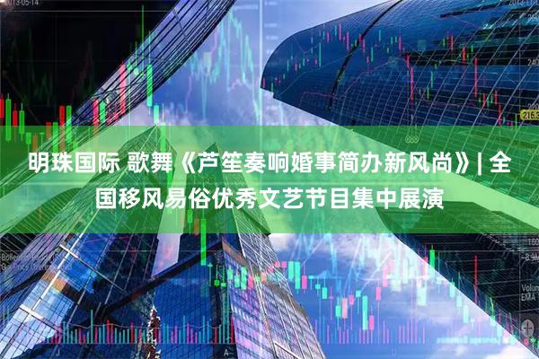 明珠国际 歌舞《芦笙奏响婚事简办新风尚》| 全国移风易俗优秀文艺节目集中展演