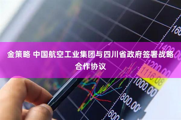 金策略 中国航空工业集团与四川省政府签署战略合作协议