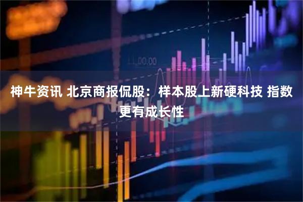 神牛资讯 北京商报侃股：样本股上新硬科技 指数更有成长性