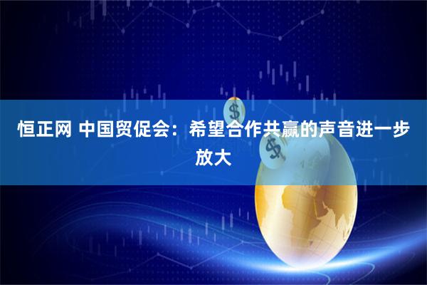 恒正网 中国贸促会：希望合作共赢的声音进一步放大