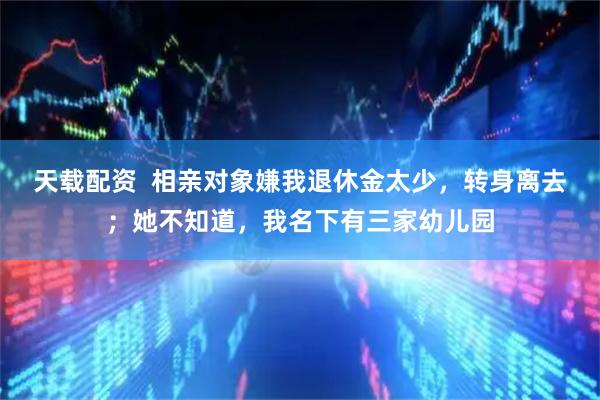 天载配资  相亲对象嫌我退休金太少，转身离去；她不知道，我名下有三家幼儿园