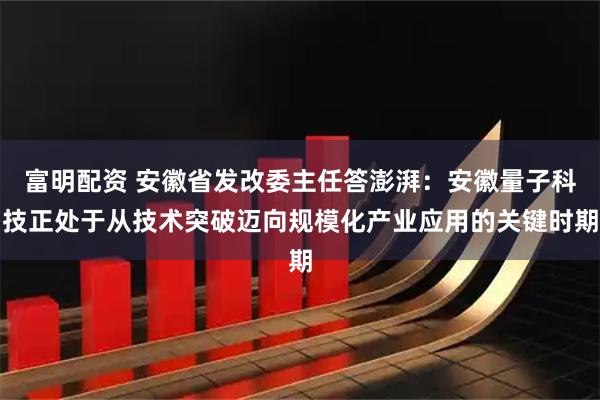 富明配资 安徽省发改委主任答澎湃：安徽量子科技正处于从技术突破迈向规模化产业应用的关键时期