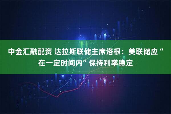 中金汇融配资 达拉斯联储主席洛根：美联储应“在一定时间内”保持利率稳定