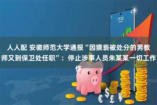 人人配 安徽师范大学通报“因猥亵被处分的男教师又到保卫处任职”：停止涉事人员朱某某一切工作