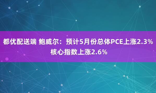 都优配送端 鲍威尔：预计5月份总体PCE上涨2.3% 核心指数上涨2.6%