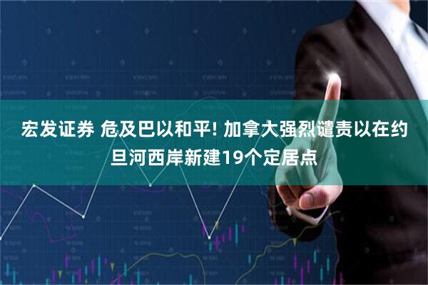 宏发证券 危及巴以和平! 加拿大强烈谴责以在约旦河西岸新建19个定居点