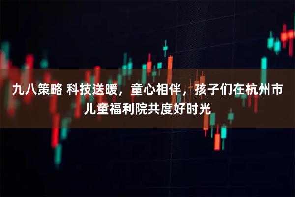 九八策略 科技送暖，童心相伴，孩子们在杭州市儿童福利院共度好时光