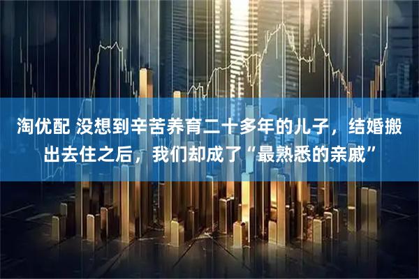 淘优配 没想到辛苦养育二十多年的儿子，结婚搬出去住之后，我们却成了“最熟悉的亲戚”