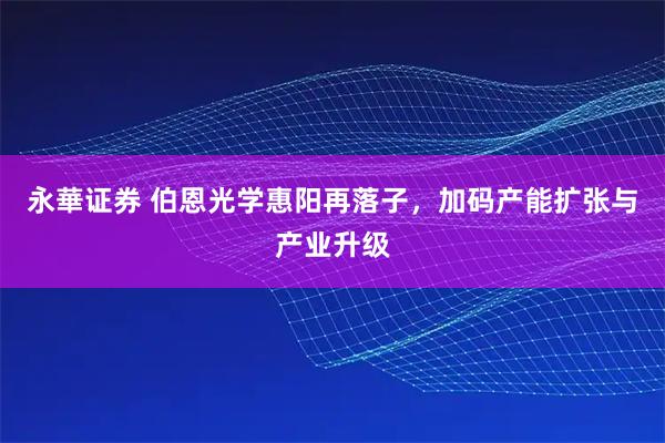 永華证券 伯恩光学惠阳再落子，加码产能扩张与产业升级