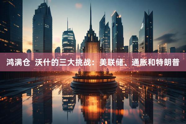 鸿满仓  沃什的三大挑战：美联储、通胀和特朗普
