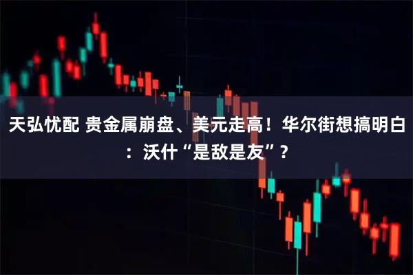 天弘忧配 贵金属崩盘、美元走高！华尔街想搞明白：沃什“是敌是友”？