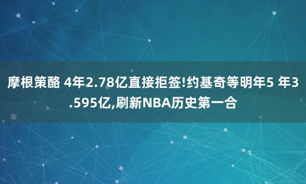 摩根策酪 4年2.78亿直接拒签!约基奇等明年5 年3.595亿,刷新NBA历史第一合